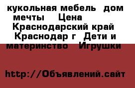 кукольная мебель “дом мечты“ › Цена ­ 4 000 - Краснодарский край, Краснодар г. Дети и материнство » Игрушки   